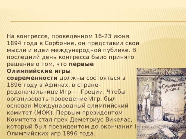 На конгрессе, проведённом 16-23 июня 1894 года в Сорбонне, он представил свои мысли и идеи международной публике. В последний день конгресса было принято решение о том, что  первые Олимпийские игры современности  должны состояться в 1896 году в Афинах, в стране-родоначальнице Игр — Греции. Чтобы организовать проведение Игр, был основан Международный олимпийский комитет (МОК). Первым президентом Комитета стал грек Деметриус Викелас, который был президентом до окончания I Олимпийских игр 1896 года. 