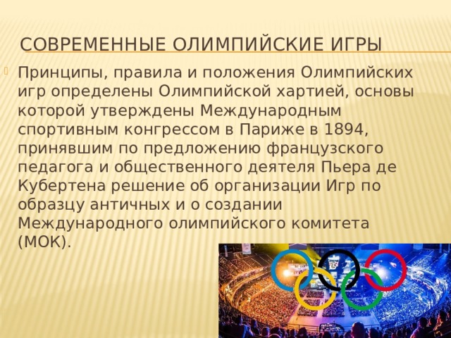 Современные Олимпийские игры Принципы, правила и положения Олимпийских игр определены Олимпийской хартией, основы которой утверждены Международным спортивным конгрессом в Париже в 1894, принявшим по предложению французского педагога и общественного деятеля Пьера де Кубертена решение об организации Игр по образцу античных и о создании Международного олимпийского комитета (МОК). 
