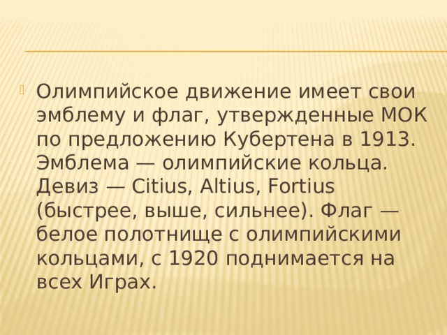 Олимпийское движение имеет свои эмблему и флаг, утвержденные МОК по предложению Кубертена в 1913. Эмблема — олимпийские кольца. Девиз — Citius, Altius, Fortius (быстрее, выше, сильнее). Флаг — белое полотнище с олимпийскими кольцами, с 1920 поднимается на всех Играх. 
