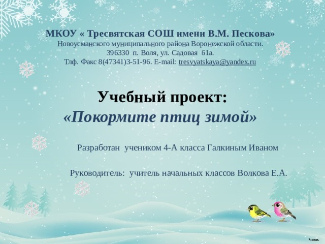   МКОУ « Тресвятская СОШ имени В.М. Пескова» Новоусманского муниципального района Воронежской области.  396330 п. Воля, ул. Садовая 61а.  Тлф. Факс 8(47341)3-51-96. E-mail: tresvyatskaya@yandex.ru   Учебный проект:  «Покормите птиц зимой»   Разработан учеником 4-А класса Галкиным Иваном  Руководитель: учитель начальных классов Волкова Е.А. 