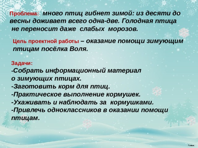 Проблема:  много птиц гибнет зимой: из десяти до весны доживает всего одна-две. Голодная птица  не переносит даже слабых морозов.   Цель проектной работы – оказание помощи зимующим птицам посёлка Воля.   Задачи: - Собрать информационный материал о зимующих птицах. -Заготовить корм для птиц. -Практическое выполнение кормушек. -Ухаживать и наблюдать за кормушками. -Привлечь одноклассников в оказании помощи птицам . 