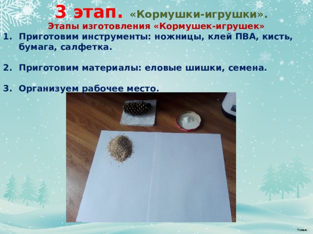 3 этап. «Кормушки-игрушки». Этапы изготовления «Кормушек-игрушек» Приготовим инструменты: ножницы, клей ПВА, кисть, бумага, салфетка.  Приготовим материалы: еловые шишки, семена.  Организуем рабочее место.             