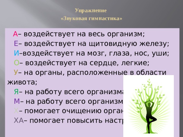 Упражнение  «Звуковая гимнастика»    А – воздействует на весь организм;  Е – воздействует на щитовидную железу;  И –воздействует на мозг, глаза, нос, уши;  О – воздействует на сердце, легкие;  У – на органы, расположенные в области живота;  Я – на работу всего организма;  М – на работу всего организма;  Х – помогает очищению организма;  ХА – помогает повысить настроение.   