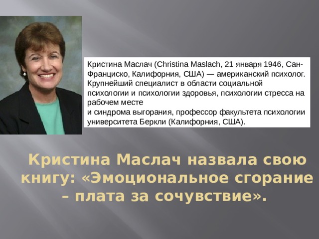 Кристина Маслач (Christina Maslach, 21 января 1946, Сан-Франциско, Калифорния, США) — американский психолог. Крупнейший специалист в области социальной психологии и психологии здоровья, психологии стресса на рабочем месте и синдрома выгорания, профессор факультета психологии университета Беркли (Калифорния, США). Кристина Маслач назвала свою книгу: «Эмоциональное сгорание – плата за сочувствие».   