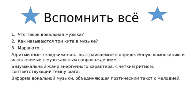  Вспомнить всё Что такое вокальная музыка? Как называются три кита в музыке? Марш-это... А)ритмичные телодвижения, выстраиваемые в определённую композицию и исполняемые с музыкальным сопровождением; Б)музыкальный жанр энергичного характера, с четким ритмом, соответствующий темпу шага; В)форма вокальной музыки, объединяющая поэтический текст с мелодией. 