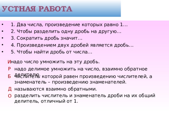 УСТНАЯ РАБОТА  1. Два числа, произведение которых равно 1…  2. Чтобы разделить одну дробь на другую…  3. Сократить дробь значит…  4. Произведением двух дробей является дробь…  5. Чтобы найти дробь от числа… надо число умножить на эту дробь. И надо делимое умножить на число, взаимно обратное делителю. Р Б числитель которой равен произведению числителей, а знаменатель – произведению знаменателей. Д называются взаимно обратными. разделить числитель и знаменатель дроби на их общий делитель, отличный от 1. О  