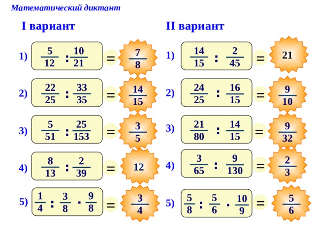 Математический диктант II вариант I вариант 14 5 10 2 7 = = 1) 21 1) : : 15 12 45 21 8 33 22 24 16 9 14 = = : 2) : 2) 25 35 25 15 10 15 5 21 14 25 3 9 = = 3) : 3) : 51 80 15 153 32 5 3 После выполнения математического диктанта – взаимопроверка и оценивание работ учащимися 9 2 = 8 2 = : 4) : 12 4) 65 130 3 13 39 9 1 3 5 5 = 5 3 10 . = . 5) : 5) : 8 4 8 8 6 4 6 9 8 