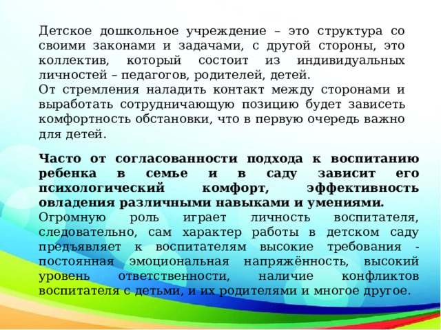 Детское дошкольное учреждение – это структура со своими законами и задачами, с другой стороны, это коллектив, который состоит из индивидуальных личностей – педагогов, родителей, детей. От стремления наладить контакт между сторонами и выработать сотрудничающую позицию будет зависеть комфортность обстановки, что в первую очередь важно для детей. Часто от согласованности подхода к воспитанию ребенка в семье и в саду зависит его психологический комфорт, эффективность овладения различными навыками и умениями. Огромную роль играет личность воспитателя, следовательно, сам характер работы в детском саду предъявляет к воспитателям высокие требования - постоянная эмоциональная напряжённость, высокий уровень ответственности, наличие конфликтов воспитателя с детьми, и их родителями и многое другое. 