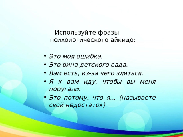  Используйте фразы психологического айкидо:   Это моя ошибка. Это вина детского сада.  Вам есть, из-за чего злиться. Я к вам иду, чтобы вы меня поругали. Это потому, что я... (называете свой недостаток) 