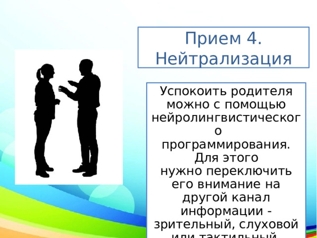 Прием 4. Нейтрализация Успокоить родителя можно с помощью нейролингвистического  программирования. Для этого нужно переключить его внимание на другой канал информации - зрительный, слуховой или тактильный. 