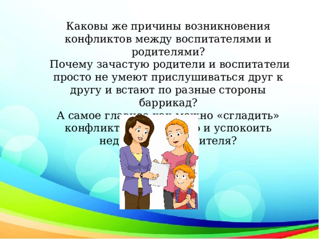 Каковы же причины возникновения конфликтов между воспитателями и родителями?  Почему зачастую родители и воспитатели просто не умеют прислушиваться друг к другу и встают по разные стороны баррикад?  А самое главное как можно «сгладить» конфликтную ситуацию и успокоить недовольного родителя? 