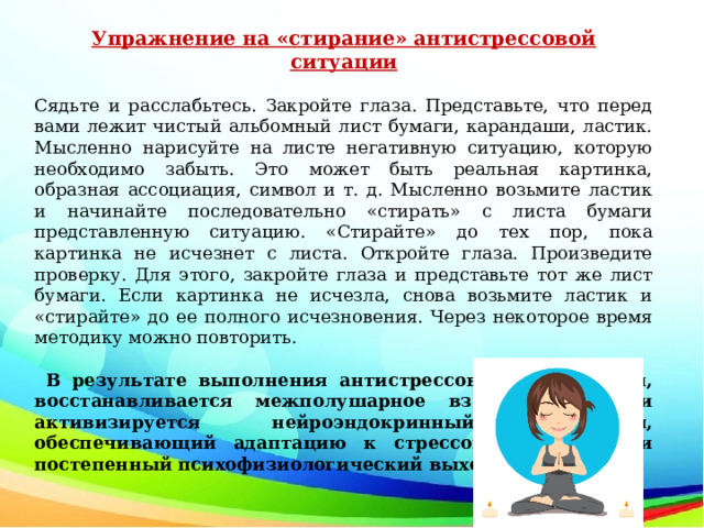 Упражнение на «стирание» антистрессовой ситуации Сядьте и расслабьтесь. Закройте глаза. Представьте, что перед вами лежит чистый альбомный лист бумаги, карандаши, ластик. Мысленно нарисуйте на листе негативную ситуацию, которую необходимо забыть. Это может быть реальная картинка, образная ассоциация, символ и т. д. Мысленно возьмите ластик и начинайте последовательно «стирать» с листа бумаги представленную ситуацию. «Стирайте» до тех пор, пока картинка не исчезнет с листа. Откройте глаза. Произведите проверку. Для этого, закройте глаза и представьте тот же лист бумаги. Если картинка не исчезла, снова возьмите ластик и «стирайте» до ее полного исчезновения. Через некоторое время методику можно повторить.  В результате выполнения антистрессовых упражнений, восстанавливается межполушарное взаимодействие и активизируется нейроэндокринный механизм, обеспечивающий адаптацию к стрессовой ситуации и постепенный психофизиологический выход из нее. 