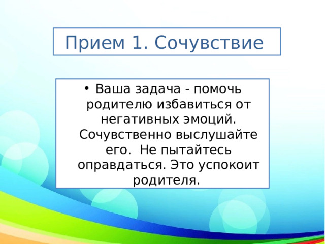 Прием 1. Сочувствие  Ваша задача - помочь родителю избавиться от негативных эмоций. Сочувственно выслушайте его.  Не пытайтесь оправдаться. Это успокоит родителя.  
