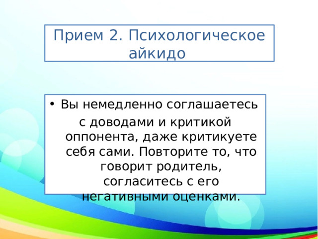 Прием 2. Психологическое айкидо  Вы немедленно соглашаетесь с доводами и критикой оппонента, даже критикуете себя сами. Повторите то, что говорит родитель, согласитесь с его негативными оценками. 