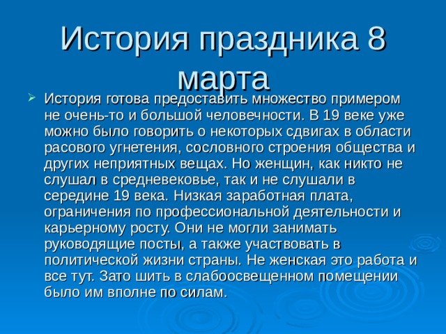 История праздника 8 марта История готова предоставить множество примером не очень-то и большой человечности. В 19 веке уже можно было говорить о некоторых сдвигах в области расового угнетения, сословного строения общества и других неприятных вещах. Но женщин, как никто не слушал в средневековье, так и не слушали в середине 19 века. Низкая заработная плата, ограничения по профессиональной деятельности и карьерному росту. Они не могли занимать руководящие посты, а также участвовать в политической жизни страны. Не женская это работа и все тут. Зато шить в слабоосвещенном помещении было им вполне по силам. 