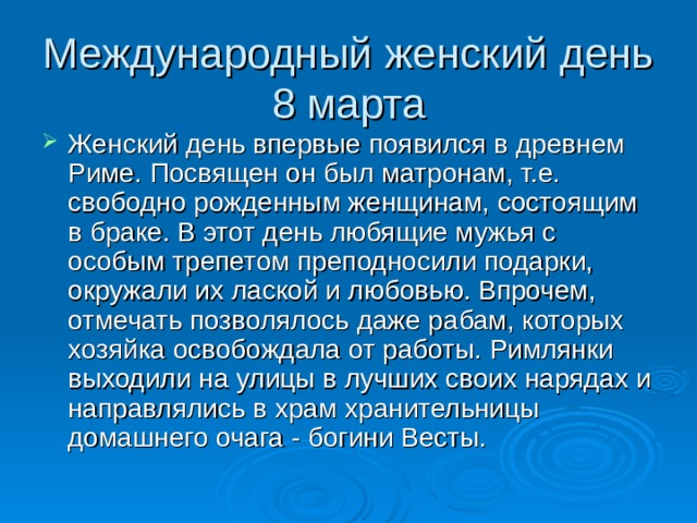 Женский день впервые появился в древнем Риме. Посвящен он был матронам, т.е. свободно рожденным женщинам, состоящим в браке. В этот день любящие мужья с особым трепетом преподносили подарки, окружали их лаской и любовью. Впрочем, отмечать позволялось даже рабам, которых хозяйка освобождала от работы. Римлянки выходили на улицы в лучших своих нарядах и направлялись в храм хранительницы домашнего очага - богини Весты. 