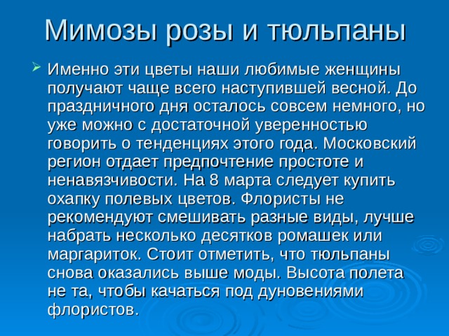 Мимозы розы и тюльпаны Именно эти цветы наши любимые женщины получают чаще всего наступившей весной. До праздничного дня осталось совсем немного, но уже можно с достаточной уверенностью говорить о тенденциях этого года. Московский регион отдает предпочтение простоте и ненавязчивости. На 8 марта следует купить охапку полевых цветов. Флористы не рекомендуют смешивать разные виды, лучше набрать несколько десятков ромашек или маргариток. Стоит отметить, что тюльпаны снова оказались выше моды. Высота полета не та, чтобы качаться под дуновениями флористов. 