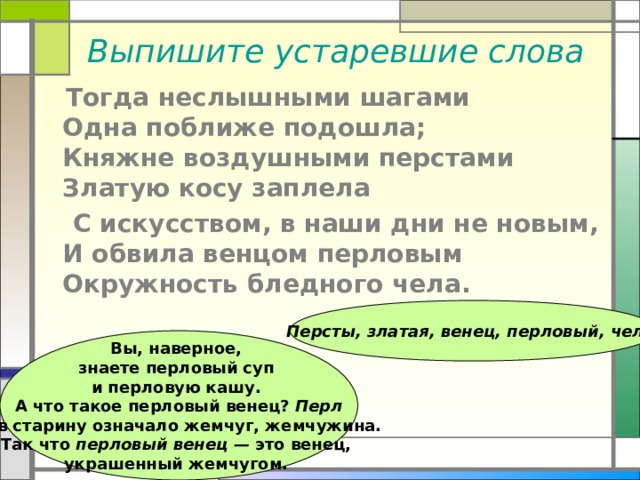 Выпишите устаревшие слова  Тогда неслышными шагами  Одна поближе подошла;  Княжне воздушными перстами  Златую косу заплела  С искусством, в наши дни не новым,  И обвила венцом перловым  Окружность бледного чела.  Персты, златая, венец, перловый, чело  Вы, наверное, знаете перловый суп и перловую кашу. А что такое перловый венец? Перл —  в старину означало жемчуг, жемчужина. Так что перловый венец — это венец, украшенный жемчугом. 