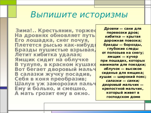 Выпишите историзмы Дровни — сани для перевозки дров; кибитка — крытая дорожная повозка; бразды — борозды, глубокие следы от полозьев на снегу; ямщик — кучер при лошадях, которых нанимали для поездки; облучок — высокое сиденье для ямщика; кушак — широкий пояс; салазки —  санки; дворовый мальчик — крепостной мальчик, который живет в господском доме  Зима!.. Крестьянин, торжествуя,  На дровнях обновляет путь.  Его лошадка, снег почуя,  Плетется рысью как-нибудь;  Бразды пушистые взрывая,  Летит кибитка удалая;  Ямщик сидит на облучке  В тулупе, в красном кушаке;  Вот бегает дворовый мальчик,  В салазки жучку посадив,  Себя в коня преобразив;  Шалун уж заморозил пальчик:  Ему и больно, и смешно,  А мать грозит ему в окно. 