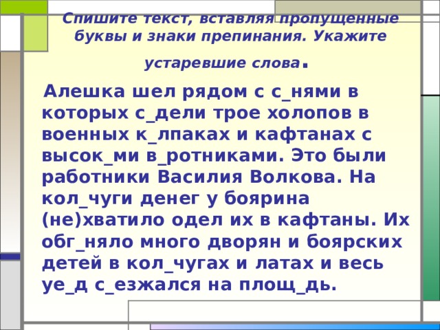 Спишите текст, вставляя пропущенные буквы и знаки препинания. Укажите устаревшие слова .   Алешка шел рядом с с_нями в которых с_дели трое холопов в военных к_лпаках и кафтанах с высок_ми в_ротниками. Это были работники Василия Волкова. На кол_чуги денег у боярина (не)хватило одел их в кафтаны. Их обг_няло много дворян и боярских детей в кол_чугах и латах и весь уе_д с_езжался на площ_дь. 