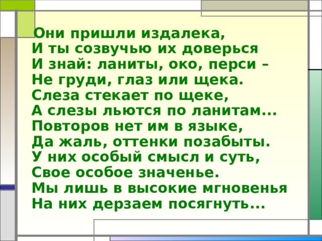  Они пришли издалека,  И ты созвучью их доверься  И знай: ланиты, око, перси –  Не груди, глаз или щека.  Слеза стекает по щеке,  А слезы льются по ланитам...  Повторов нет им в языке,  Да жаль, оттенки позабыты.  У них особый смысл и суть,  Свое особое значенье.  Мы лишь в высокие мгновенья  На них дерзаем посягнуть... 