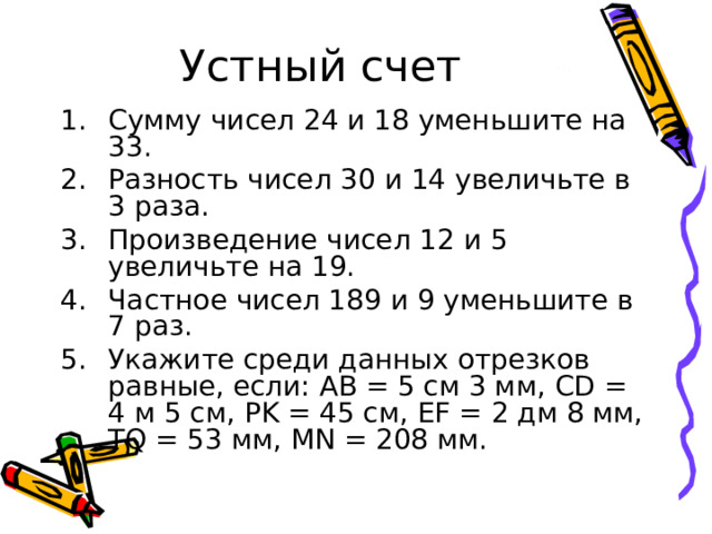 Устный счет Сумму чисел 24 и 18 уменьшите на 33. Разность чисел 30 и 14 увеличьте в 3 раза. Произведение чисел 12 и 5 увеличьте на 19. Частное чисел 189 и 9 уменьшите в 7 раз. Укажите среди данных отрезков равные, если: АВ = 5 см 3 мм, CD = 4 м 5 см, PK = 45 см, EF = 2 дм 8 мм, TQ = 53 мм, MN = 208 мм. 