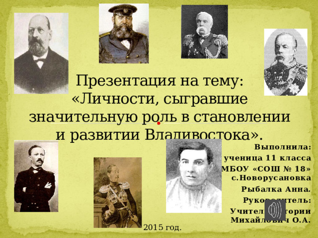 Презентация на тему:  «Личности, сыгравшие значительную роль в становлении и развитии Владивостока». Выполнила: ученица 11 класса МБОУ «СОШ № 18» с.Новорусановка Рыбалка Анна. Руководитель: Учитель истории Михайлович О.А.  2015 год. 