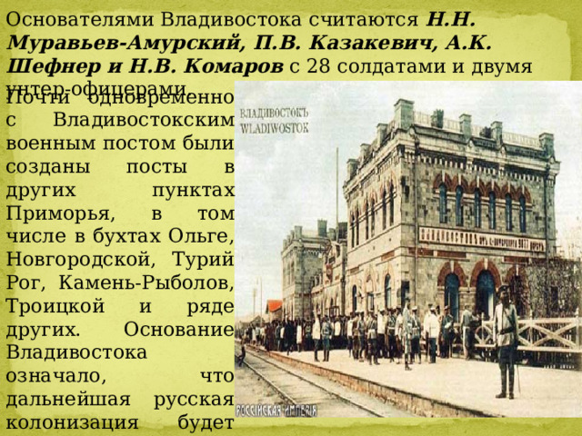 Основателями Владивостока считаются  Н.Н. Муравьев-Амурский, П.В. Казакевич, А.К. Шефнер и Н.В. Комаров  с 28 солдатами и двумя унтер-офицерами. Почти одновременно с Владивостокским военным постом были созданы посты в других пунктах Приморья, в том числе в бухтах Ольге, Новгородской, Турий Рог, Камень-Рыболов, Троицкой и ряде других. Основание Владивостока означало, что дальнейшая русская колонизация будет направлена в Приамурье и Приморье, т.е. в южные области Дальнего Востока . 
