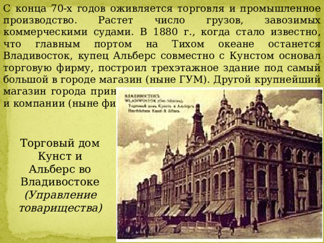 С конца 70-х годов оживляется торговля и промышленное производство. Растет число грузов, завозимых коммерческими судами. В 1880 г., когда стало известно, что главным портом на Тихом океане останется Владивосток, купец Альберс совместно с Кунстом основал торговую фирму, построил трехэтажное здание под самый большой в городе магазин (ныне ГУМ). Другой крупнейший магазин города принадлежал торговому дому И.Я. Чурина и компании (ныне филиал ГУМа) Торговый дом Кунст и Альберс во Владивостоке  (Управление товарищества) 