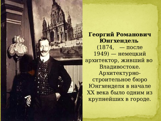 Георгий Романович Юнгхендель   (1874,   — после 1949) — немецкий архитектор, живший во  Владивостоке. Архитектурно-строительное бюро Юнгхенделя в начале XX века было одним из крупнейших в городе. 