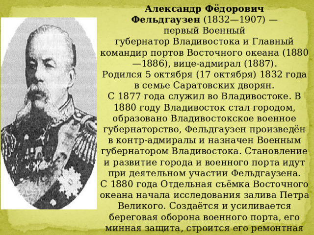Александр Фёдорович  Фельдгаузен  (1832—1907) — первый Военный губернатор Владивостока и Главный командир портов Восточного океана (1880—1886), вице-адмирал (1887). Родился 5 октября (17 октября) 1832 года в семье Саратовских дворян. С 1877 года служил во Владивостоке. В 1880 году Владивосток стал городом, образовано Владивостокское военное губернаторство, Фельдгаузен произведён в контр-адмиралы и назначен Военным губернатором Владивостока. Становление и развитие города и военного порта идут при деятельном участии Фельдгаузена. С 1880 года Отдельная съёмка Восточного океана начала исследования залива Петра Великого. Создаётся и усиливается береговая оборона военного порта, его минная защита, строится его ремонтная база.  По инициативе Фельдгаузена в марте 1883 года во Владивостоке проведена первая «всенародная» перепись населения. Насчитали 9167 человек. 