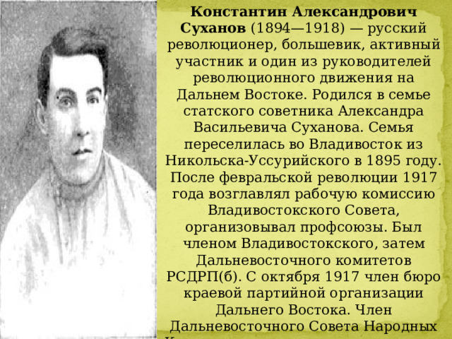 Константин Александрович Суханов  (1894—1918) — русский революционер, большевик, активный участник и один из руководителей революционного движения на Дальнем Востоке. Родился в семье статского советника Александра Васильевича Суханова. Семья переселилась во Владивосток из Никольска-Уссурийского в 1895 году. После февральской революции 1917 года возглавлял рабочую комиссию Владивостокского Совета, организовывал профсоюзы. Был членом Владивостокского, затем Дальневосточного комитетов РСДРП(б). С октября 1917 член бюро краевой партийной организации Дальнего Востока. Член Дальневосточного Совета Народных Комиссаров, председатель исполкома   Владивостокского Совета рабочих и солдатских депутатов с ноября 1917 по июнь 1918 г. 