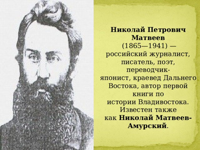 Николай Петрович Матвеев   (1865—1941) — российский журналист, писатель, поэт, переводчик-японист, краевед Дальнего Востока, автор первой книги по истории Владивостока. Известен также как  Николай Матвеев-Амурский . 