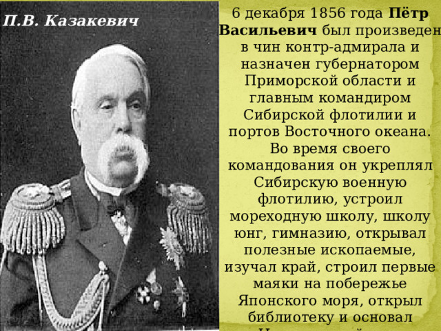 6 декабря 1856 года  Пётр Васильевич был произведен в чин контр-адмирала и назначен губернатором Приморской области и главным командиром Сибирской флотилии и портов Восточного океана. Во время своего командования он укреплял Сибирскую военную флотилию, устроил мореходную школу, школу юнг, гимназию, открывал полезные ископаемые, изучал край, строил первые маяки на побережье Японского моря, открыл библиотеку и основал Новгородский пост и Владивостокский порт. 14 марта 1858 года он был избран членом Географического общества. П.В. Казакевич 