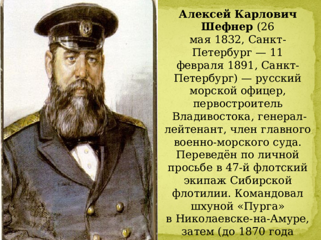 Алексей Карлович Шефнер  (26 мая 1832, Санкт-Петербург — 11 февраля 1891, Санкт-Петербург) — русский морской офицер, первостроитель   Владивостока, генерал-лейтенант, член главного военно-морского суда.  Переведён по личной просьбе в 47-й флотский экипаж Сибирской флотилии. Командовал шхуной «Пурга» в Николаевске-на-Амуре, затем (до 1870 года включительно) — военным транспортом «Манджур», на котором в 1860 году доставил в бухту Золотой Рог команду, основавшую порт Владивосток. 