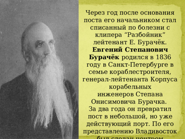 Через год после основания поста его начальником стал списанный по болезни с клипера “Разбойник” лейтенант Е. Бурачёк. Евгений Степанович Бурачёк родился в 1836 году в Санкт-Петербурге в семье кораблестроителя, генерал-лейтенанта Корпуса корабельных инженеров Степана Онисимовича Бурачка. За два года он превратил пост в небольшой, но уже действующий порт. По его представлению Владивосток был сделан центром Приморской области. 