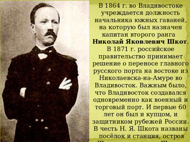В 1864 г. во Владивостоке учреждается должность начальника южных гаваней, на которую был назначен капитан второго ранга   Николай Яковлевич Шкот . В 1871 г. российское правительство принимает решение о переносе главного русского порта на востоке из Николаевска-на-Амуре во Владивосток. Важным было, что Владивосток создавался одновременно как военный и торговый порт. И первые 60 лет он был и купцом, и защитником рубежей России. В честь Н. Я. Шкота названы   посёлок и станция, остров Шкота, полуостров Шкота, река   Шкотовка, район Приморского края, а также мыс недалеко от Ольги. 