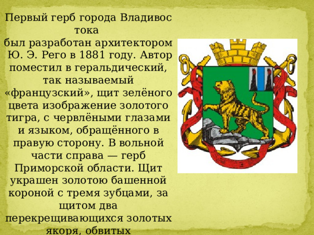 Первый герб города Владивостока  был разработан архитектором   Ю. Э. Рего в 1881 году. Автор поместил в геральдический, так называемый «французский», щит зелёного цвета изображение золотого тигра, с червлёными глазами и языком, обращённого в правую сторону. В вольной части справа — герб Приморской области. Щит украшен золотою башенной короной с тремя зубцами, за щитом два перекрещивающихся золотых якоря, обвитых Александровской лентой. 