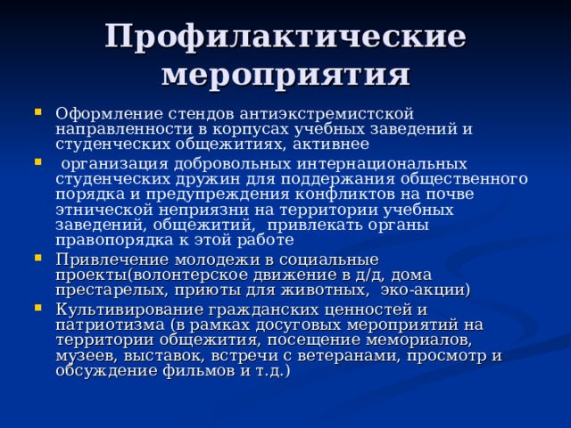 Профилактические мероприятия Оформление стендов антиэкстремистской направленности в корпусах учебных заведений и студенческих общежитиях, активнее  организация добровольных интернациональных студенческих дружин для поддержания общественного порядка и предупреждения конфликтов на почве этнической неприязни на территории учебных заведений, общежитий,  привлекать органы правопорядка к этой работе Привлечение молодежи в социальные проекты(волонтерское движение в д/д, дома престарелых, приюты для животных, эко-акции) Культивирование гражданских ценностей и патриотизма (в рамках досуговых мероприятий на территории общежития, посещение мемориалов, музеев, выставок, встречи с ветеранами, просмотр и обсуждение фильмов и т.д.) 