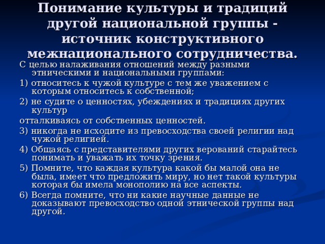 Понимание культуры и традиций другой национальной группы - источник конструктивного межнационального сотрудничества. С целью налаживания отношений между разными этническими и национальными группами: 1) относитесь к чужой культуре с тем же уважением с которым относитесь к собственной; 2) не судите о ценностях, убеждениях и традициях других культур отталкиваясь от собственных ценностей. 3) никогда не исходите из превосходства своей религии над чужой религией. 4) Общаясь с представителями других верований старайтесь понимать и уважать их точку зрения. 5) Помните, что каждая культура какой бы малой она не была, имеет что предложить миру, но нет такой культуры которая бы имела монополию на все аспекты. 6) Всегда помните, что ни какие научные данные не доказывают превосходство одной этнической группы над другой. 