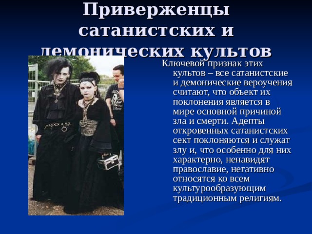 Приверженцы сатанистских и демонических культов Ключевой признак этих культов – все сатанистские и демонические вероучения считают, что объект их поклонения является в мире основной причиной зла и смерти. Адепты откровенных сатанистских сект поклоняются и служат злу и, что особенно для них характерно, ненавидят православие, негативно относятся ко всем культурообразующим традиционным религиям. 