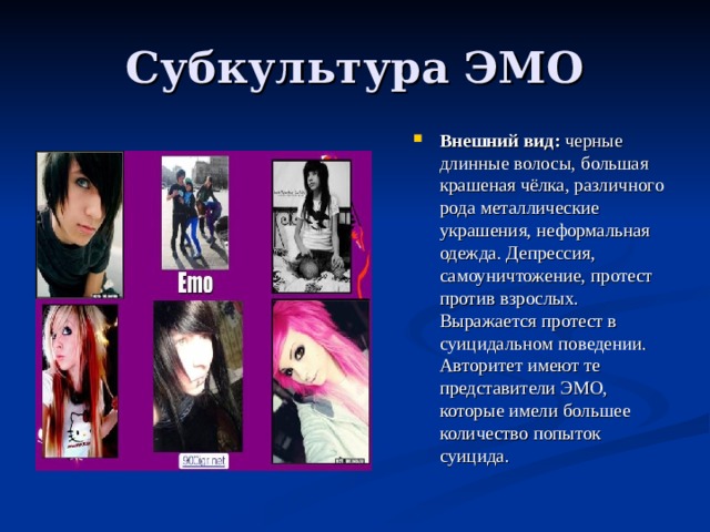 Субкультура ЭМО Внешний вид: черные длинные волосы, большая крашеная чёлка, различного рода металлические украшения, неформальная одежда. Депрессия, самоуничтожение, протест против взрослых. Выражается протест в суицидальном поведении. Авторитет имеют те представители ЭМО, которые имели большее количество попыток суицида. 