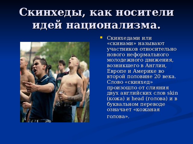 Скинхеды, как носители идей национализма. Скинхедами или «скинами» называют участников относительно нового неформального молодежного движения, возникшего в Англии, Европе и Америке во второй половине 20 века. Слово «скинхед» произошло от слияния двух английских слов skin (кожа) и head (голова) и в буквальном переводе означает «кожаная голова».    