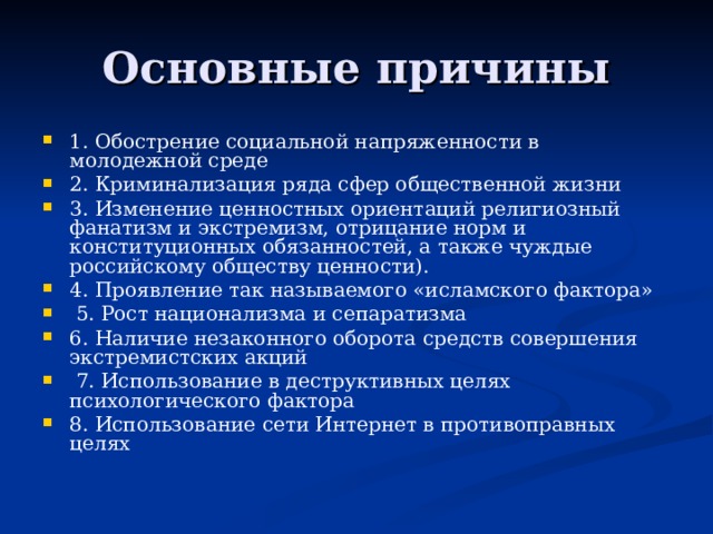 Основные причины 1. Обострение социальной напряженности в молодежной среде 2. Криминализация ряда сфер общественной жизни 3. Изменение ценностных ориентаций религиозный фанатизм и экстремизм, отрицание норм и конституционных обязанностей, а также чуждые российскому обществу ценности). 4. Проявление так называемого «исламского фактора»  5. Рост национализма и сепаратизма 6. Наличие незаконного оборота средств совершения экстремистских акций  7. Использование в деструктивных целях психологического фактора 8. Использование сети Интернет в противоправных целях  