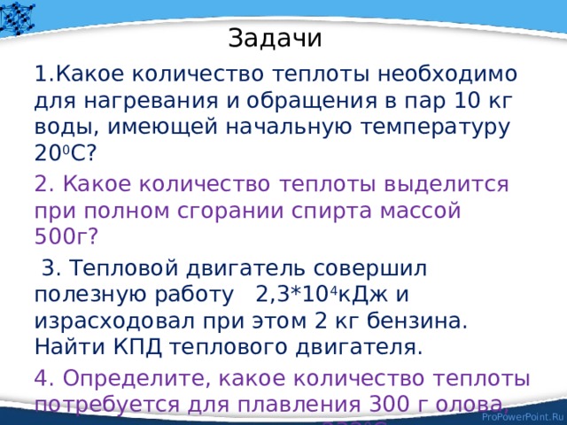 Задачи 1.Какое количество теплоты необходимо для нагревания и обращения в пар 10 кг воды, имеющей начальную температуру 20 0 С? 2. Какое количество теплоты выделится при полном сгорании спирта массой 500г?  3. Тепловой двигатель совершил полезную работу 2,3*10 4 кДж и израсходовал при этом 2 кг бензина. Найти КПД теплового двигателя. 4. Определите, какое количество теплоты потребуется для плавления 300 г олова, имеющего температуру 232 0 С. 