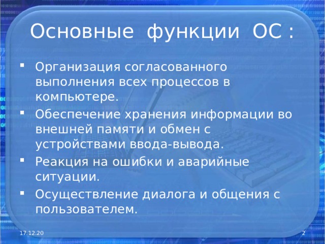 Основные функции ОС : Организация согласованного выполнения всех процессов в компьютере. Обеспечение хранения информации во внешней памяти и обмен с устройствами ввода-вывода. Реакция на ошибки и аварийные ситуации. Осуществление диалога и общения с пользователем. 17.12.20  