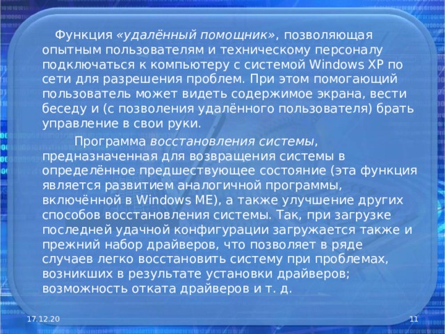  Функция «удалённый помощник» , позволяющая опытным пользователям и техническому персоналу подключаться к компьютеру с системой Windows XP по сети для разрешения проблем. При этом помогающий пользователь может видеть содержимое экрана, вести беседу и (с позволения удалённого пользователя) брать управление в свои руки.  Программа восстановления системы , предназначенная для возвращения системы в определённое предшествующее состояние (эта функция является развитием аналогичной программы, включённой в Windows ME), а также улучшение других способов восстановления системы. Так, при загрузке последней удачной конфигурации загружается также и прежний набор драйверов, что позволяет в ряде случаев легко восстановить систему при проблемах, возникших в результате установки драйверов; возможность отката драйверов и т. д. 17.12.20  