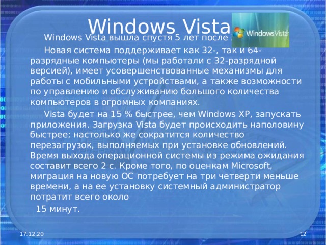 Windows Vista   Windows Vista вышла спустя 5 лет после XP .  Новая система поддерживает как 32-, так и 64-разрядные компьютеры (мы работали с 32-разрядной версией), имеет усовершенствованные механизмы для работы с мобильными устройствами, а также возможности по управлению и обслуживанию большого количества компьютеров в огромных компаниях.  Vista будет на 15 % быстрее, чем Windows XP, запускать приложения. Загрузка Vista будет происходить наполовину быстрее; настолько же сократится количество перезагрузок, выполняемых при установке обновлений. Время выхода операционной системы из режима ожидания составит всего 2 с. Кроме того, по оценкам Microsoft, миграция на новую ОС потребует на три четверти меньше времени, а на ее установку системный администратор потратит всего около  15 минут. 17.12.20  