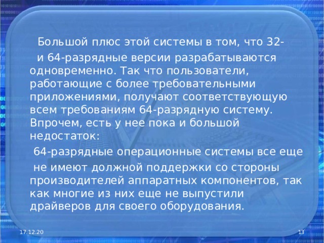   Большой плюс этой системы в том, что 32-  и 64-разрядные версии разрабатываются одновременно. Так что пользователи, работающие с более требовательными приложениями, получают соответствующую всем требованиям 64-разрядную систему. Впрочем, есть у нее пока и большой недостаток:  64-разрядные операционные системы все еще  не имеют должной поддержки со стороны производителей аппаратных компонентов, так как многие из них еще не выпустили драйверов для своего оборудования. 17.12.20  
