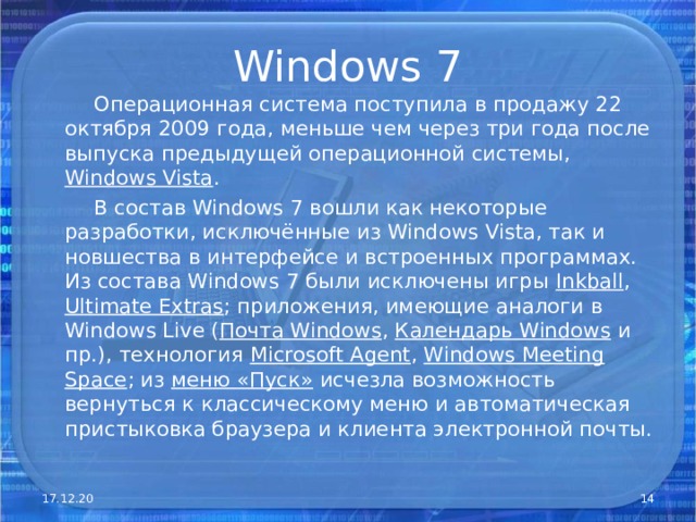 Windows 7  Операционная система поступила в продажу 22 октября 2009 года, меньше чем через три года после выпуска предыдущей операционной системы, Windows Vista .  В состав Windows 7 вошли как некоторые разработки, исключённые из Windows Vista, так и новшества в интерфейсе и встроенных программах. Из состава Windows 7 были исключены игры Inkball , Ultimate Extras ; приложения, имеющие аналоги в Windows Live ( Почта Windows , Календарь Windows и пр.), технология Microsof t Agent , Windows Meeting Space ; из меню «Пуск» исчезла возможность вернуться к классическому меню и автоматическая пристыковка браузера и клиента электронной почты. 17.12.20  